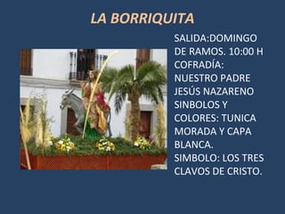 LA BORRIQUITA
SALIDA:DOMINGO
DE RAMOS. 10:00 H
COFRADÍA:
NUESTRO PADRE
JESÚS NAZARENO
SINBOLOS Y
COLORES: TUNICA
MORADA Y CAPA
BLANCA.
SIMBOLO: LOS TRES
CLAVOS DE CRISTO.
 