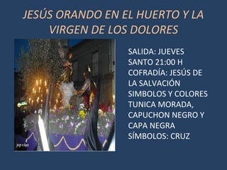 JESÚS ORANDO EN EL HUERTO Y LA
VIRGEN DE LOS DOLORES
SALIDA: JUEVES
SANTO 21:00 H
COFRADÍA: JESÚS DE
LA SALVACIÓN
SIMBOLOS Y COLORES
TUNICA MORADA,
CAPUCHON NEGRO Y
CAPA NEGRA
SÍMBOLOS: CRUZ
 