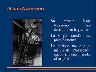 Jesus Nazareno

                 Su     primer      Jesús
                  Nazareno            ,fue
                  destruido en la guerra.
                 La Virgen quedó ilesa
                  prácticamente.
                 Lo curioso fue que el
                  manto del Nazareno
                  quedo sin una mancha
                  ni rasguño
 
