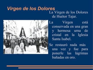 Virgen de los Dolores
                  La Virgen de los Dolores
                   de Huétor Tajar.
                  La      Virgen     está
                   conservada en una gran
                   y hermosa urna de
                   cristal en la Iglesia
                   Santa Isabel.
                  Se restauró nada más
                    una vez y fue para
                    ponerle las lágrimas
                    bañadas en oro.
 