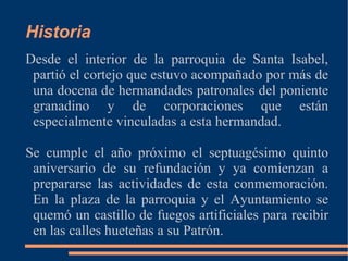 Historia
Desde el interior de la parroquia de Santa Isabel,
 partió el cortejo que estuvo acompañado por más de
 una docena de hermandades patronales del poniente
 granadino y de corporaciones que están
 especialmente vinculadas a esta hermandad.

Se cumple el año próximo el septuagésimo quinto
 aniversario de su refundación y ya comienzan a
 prepararse las actividades de esta conmemoración.
 En la plaza de la parroquia y el Ayuntamiento se
 quemó un castillo de fuegos artificiales para recibir
 en las calles hueteñas a su Patrón.
 