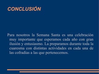 CONCLUSIÓN




Para nosotros la Semana Santa es una celebración
 muy importante que esperamos cada año con gran
 ilusión y entusiasmo. La preparamos durante toda la
 cuaresma con distintas actividades en cada una de
 las cofradías a las que pertenecemos.
 