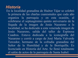 Historia
En la localidad granadina de Huétor Tájar se celebró
 la primera de las charlas cuaresmales que cada año
 organiza la parroquia y en esta ocasión, al
 celebrarse el septuagésimo quinto aniversario de la
 llegada de la imagen de Jesús Nazareno a la
 localidad, se ha dedicado a esta venerada imagen de
 Jesús Nazareno, salida del taller de Espinosa
 Cuadros. Estuvo dedicada a la iconografía del
 Nazareno y corrió a cargo de José María Valverde
 Tercedor, hermano de la cofradía granadina del
 Señor de la Humildad y de la Borriquilla. Es
 licenciado en Historia del Arte. Se llenó totalmente
 el salón de actos de la parroquia de Santa Isabel.
 