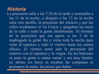 Historia
La procesión salía a las 7.30 de la tarde y terminaba a
 las 11 de la noche, y después a las 12 de la noche
 salía otro desfile, la procesión del silencio y por las
 calles rezábamos el vía Crucis y apagaban las luces
 de la calle y toda la gente alumbrando. Al término
 de la procesión que era aprox. a las 2 de la
 madrugada la gente iba y venia toda la noche para
 velar al sepulcro y todo el viernes hasta los santos
 oficios. El viernes santo sale la procesión del
 entierro con el sepulcro y la virgen. En los balcones
 se pone la gente a cantar saetas y era muy bonito,
 no abrían los bares ni tocaban las campanas ni
 poníamos la radio, las pocas que había.
 