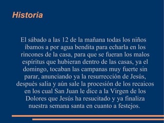 Historia

  El sábado a las 12 de la mañana todas los niños
    íbamos a por agua bendita para echarla en los
  rincones de la casa, para que se fueran los malos
   espíritus que hubieran dentro de las casas, ya el
   domingo, tocaban las campanas muy fuerte sin
    parar, anunciando ya la resurrección de Jesús,
 después salia y aún sale la procesión de los recaicos
    en los cual San Juan le dice a la Virgen de los
    Dolores que Jesús ha resucitado y ya finaliza
      nuestra semana santa en cuanto a festejos.
 