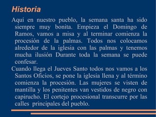 Historia
Aquí en nuestro pueblo, la semana santa ha sido
 siempre muy bonita. Empieza el Domingo de
 Ramos, vamos a misa y al terminar comienza la
 procesión de la palmas. Todos nos colocamos
 alrededor de la iglesia con las palmas y tenemos
 mucha ilusión Durante toda la semana se puede
 confesar.
Cuando llega el Jueves Santo todos nos vamos a los
 Santos Oficios, se pone la iglesia llena y al término
 comienza la procesión. Las mujeres se visten de
 mantilla y los penitentes van vestidos de negro con
 capirucho. El cortejo procesional transcurre por las
 calles principales del pueblo.
 