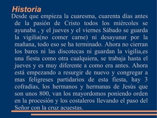 Historia
Desde que empieza la cuaresma, cuarenta días antes
 de la pasión de Cristo todos los miércoles se
 ayunaba , y el jueves y el viernes Sábado se guarda
 la vigilia(no comer carne) ni desayunar por la
 mañana, todo eso se ha terminado. Ahora no cierran
 los bares ni las discotecas ni guardan la vigilia,es
 una fiesta como otra cualquiera, se trabaja hasta el
 jueves y es muy diferente a como era antes. Ahora
 está empezando a resurgir de nuevo y congregar a
 mas feligreses partidarios de esta fiesta, hay 3
 cofradías, los hermanos y hermanas de Jesús que
 son unos 800, van los mayordomos poniendo orden
 en la procesión y los costaleros llevando el paso del
 Señor con la cruz acuestas.
 