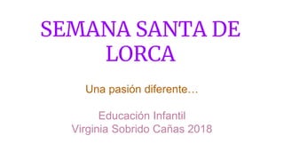 SEMANA SANTA DE
LORCA
Una pasión diferente…
Educación Infantil
Virginia Sobrido Cañas 2018
 