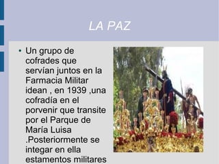 LA PAZ
●   Un grupo de
    cofrades que
    servían juntos en la
    Farmacia Militar
    idean , en 1939 ,una
    cofradía en el
    porvenir que transite
    por el Parque de
    María Luisa
    .Posteriormente se
    integar en ella
    estamentos militares
 
