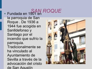 ●
                SAN ROQUE
    Fundada en 1901 en
    la parroquia de San
    Roque . De 1936 a
    1944 fue acogida en
    Sanlldefonso y
    Santiago por el
    incendio que sufrío la
    parroquia.
    Tradicionalmente se
    ha vinculado al
    Ayuntamiento de
    Sevilla a través de la
    advocación del cristo
    de San Agustín
 