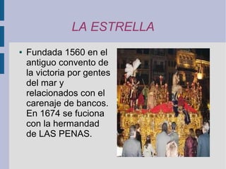 LA ESTRELLA
●   Fundada 1560 en el
    antiguo convento de
    la victoria por gentes
    del mar y
    relacionados con el
    carenaje de bancos.
    En 1674 se fuciona
    con la hermandad
    de LAS PENAS.
 