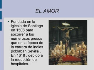EL AMOR
●   Fundada en la
    iglesia de Santiago
    en 1508 para
    socorrer a los
    numerosos presos
    que en la época de
    la carrera de indias
    poblaban Sevilla .
    En 1618 , debido a
    la reducción de
    hospitales.
 