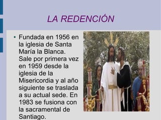LA REDENCIÓN
●   Fundada en 1956 en
    la iglesia de Santa
    María la Blanca.
    Sale por primera vez
    en 1959 desde la
    iglesia de la
    Misericordia y al año
    siguiente se traslada
    a su actual sede. En
    1983 se fusiona con
    la sacramental de
    Santiago.
 