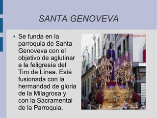 SANTA GENOVEVA
●   Se funda en la
    parroquia de Santa
    Genoveva con el
    objetivo de aglutinar
    a la feligresía del
    Tiro de Línea. Está
    fusionada con la
    hermandad de gloria
    de la Milagrosa y
    con la Sacramental
    de la Parroquia.
 