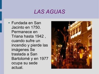 LAS AGUAS
●   Fundada en San
    Jacinto en 1750.
    Permanece en
    Triana hasta 1942 ,
    cuando sufre un
    incendio y pierde las
    imágenes Se
    traslada a San
    Bartolomé y en 1977
    ocupa su sede
    actual.
 