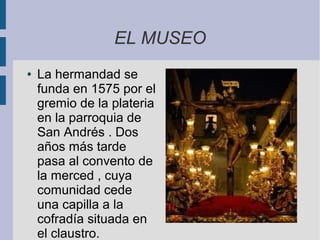 EL MUSEO
●   La hermandad se
    funda en 1575 por el
    gremio de la plateria
    en la parroquia de
    San Andrés . Dos
    años más tarde
    pasa al convento de
    la merced , cuya
    comunidad cede
    una capilla a la
    cofradía situada en
    el claustro.
 