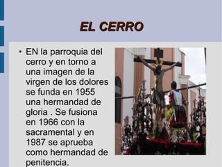 EL CERRO
●   EN la parroquia del
    cerro y en torno a
    una imagen de la
    virgen de los dolores
    se funda en 1955
    una hermandad de
    gloria . Se fusiona
    en 1966 con la
    sacramental y en
    1987 se aprueba
    como hermandad de
    penitencia.
 