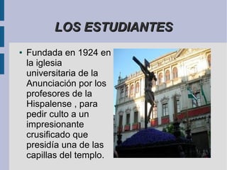 LOS ESTUDIANTES
●   Fundada en 1924 en
    la iglesia
    universitaria de la
    Anunciación por los
    profesores de la
    Hispalense , para
    pedir culto a un
    impresionante
    crusificado que
    presidía una de las
    capillas del templo.
 