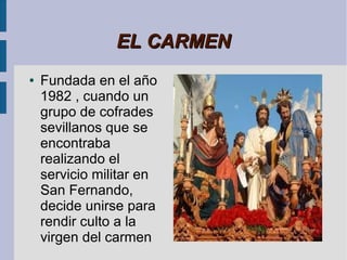 EL CARMEN
●   Fundada en el año
    1982 , cuando un
    grupo de cofrades
    sevillanos que se
    encontraba
    realizando el
    servicio militar en
    San Fernando,
    decide unirse para
    rendir culto a la
    virgen del carmen
 