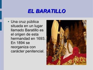 EL BARATILLO
●   Una cruz pública
    situada en un lugar
    llamado Baratillo es
    el origen de esta
    hermandad en 1693.
    En 1894 se
    reorganiza con
    carácter penitencial.
 