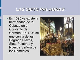 LAS SIETE PALABRAS
●   En 1595 ya existe la
    hermandad de la
    Cabeza en el
    Convento del
    Carmen. En 1798 se
    une con la de los
    Sagrado Clavos,
    Siete Palabras y
    Nuestra Señora de
    los Remedios.
 