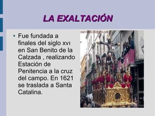 LA EXALTACIÓN
●   Fue fundada a
    finales del siglo xvı
    en San Benito de la
    Calzada , realizando
    Estación de
    Penitencia a la cruz
    del campo. En 1621
    se traslada a Santa
    Catalina.
 