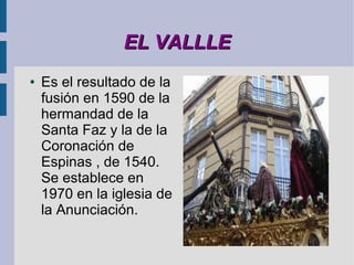 EL VALLLE
●   Es el resultado de la
    fusión en 1590 de la
    hermandad de la
    Santa Faz y la de la
    Coronación de
    Espinas , de 1540.
    Se establece en
    1970 en la iglesia de
    la Anunciación.
 