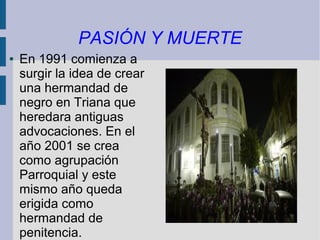 PASIÓN Y MUERTE
●   En 1991 comienza a
    surgir la idea de crear
    una hermandad de
    negro en Triana que
    heredara antiguas
    advocaciones. En el
    año 2001 se crea
    como agrupación
    Parroquial y este
    mismo año queda
    erigida como
    hermandad de
    penitencia.
 