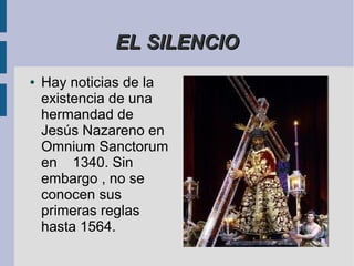 EL SILENCIO
●   Hay noticias de la
    existencia de una
    hermandad de
    Jesús Nazareno en
    Omnium Sanctorum
    en 1340. Sin
    embargo , no se
    conocen sus
    primeras reglas
    hasta 1564.
 