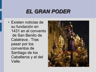 EL GRAN PODER
●   Existen noticias de
    su fundación en
    1431 en el convento
     de San Benito de
    Calatrava . Tras
    pasar por los
    conventos de
    Santiago de los
    Caballeros y el del
    Valle.
 