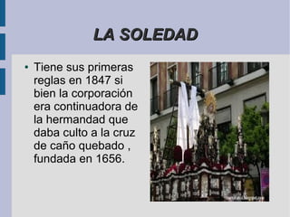 LA SOLEDAD
●   Tiene sus primeras
    reglas en 1847 si
    bien la corporación
    era continuadora de
    la hermandad que
    daba culto a la cruz
    de caño quebado ,
    fundada en 1656.
 