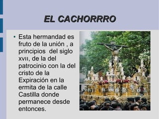 EL CACHORRRO
●   Esta hermandad es
    fruto de la unión , a
    principios del siglo
    xvıı, de la del
    patrocinio con la del
    cristo de la
    Expiración en la
    ermita de la calle
    Castilla donde
    permanece desde
    entonces.
 