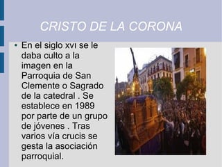 CRISTO DE LA CORONA
●   En el siglo xvı se le
    daba culto a la
    imagen en la
    Parroquia de San
    Clemente o Sagrado
    de la catedral . Se
    establece en 1989
    por parte de un grupo
    de jóvenes . Tras
    varios vía crucis se
    gesta la asociación
    parroquial.
 