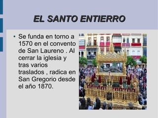 EL SANTO ENTIERRO
●   Se funda en torno a
    1570 en el convento
    de San Laureno . Al
    cerrar la iglesia y
    tras varios
    traslados , radica en
    San Gregorio desde
    el año 1870.
 