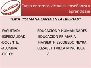 Curso entornos virtuales enseñanza y
                                     aprendizaje
    TEMA :“SEMANA SANTA EN LA LIBERTAD”

-FACULTAD:         EDUCACION Y HUMANIDADES
-ESPECIALIDAD:     EDUCACION PRIMARIA
-DOCENTE:          HAYBERTH ESCOBEDO NEYRA
-ALUMNA:           ELIZABETH VILCA MINCHOLA
-CICLO:                 V
 