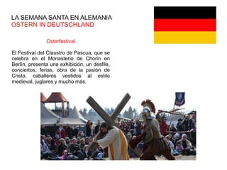 LA SEMANA SANTA EN ALEMANIA
OSTERN IN DEUTSCHLAND
Osterfestival
El Festival del Claustro de Pascua, que se
celebra en el Monasterio de Chorin en
Berlín, presenta una exhibición, un desfile,
conciertos, ferias, obra de la pasión de
Cristo, caballeros vestidos al estilo
medieval, juglares y mucho más.
 
