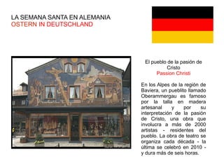 LA SEMANA SANTA EN ALEMANIA
OSTERN IN DEUTSCHLAND
El pueblo de la pasión de
Cristo
Passion Christi
En los Alpes de la región de
Baviera, un pueblito llamado
Oberammergau es famoso
por la talla en madera
artesanal y por su
interpretación de la pasión
de Cristo, una obra que
involucra a más de 2000
artistas - residentes del
pueblo. La obra de teatro se
organiza cada década - la
última se celebró en 2010 -
y dura más de seis horas.
 