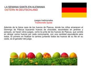 LA SEMANA SANTA EN ALEMANIA
OSTERN IN DEUTSCHLAND
Juegos tradicionales
Traditionelle Spiele
Además de la típica caza de los huevos de Pascua, donde los niños amanecen el
Domingo de Pascua buscando huevos de chocolate, escondidos en jardines y
parques, se hacen otros juegos, como la junta de los huevos de Pascua, que consta
en alinear varios huevos por cada concursante, con una cantidad equivalente para
todos. El primero en finalizar la carrera juntando todos los huevos de su fila en su
cesta, es el ganador del juego.
 