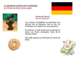 LA SEMANA SANTA EN ALEMANIA
OSTERN IN DEUTSCHLAND
Dulces de Pascua
Osternsüßigkeiten
Los conejos comestibles se estrenaron por
primera vez en Alemania. Hoy en día, los
chocolates de conejitos son muy populares.
El cruller es un bollo dulce que se asemeja al
donut, con forma rectangular, típico de la
Semana Santa.
Otro bollo popular es el bizcocho en forma de
liebre.
 