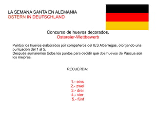 LA SEMANA SANTA EN ALEMANIA
OSTERN IN DEUTSCHLAND
Concurso de huevos decorados.
Ostereier-Wettbewerb
Puntúa los huevos elaborados por compañeros del IES Albarregas, otorgando una
puntuación del 1 al 5.
Después sumaremos todos los puntos para decidir qué dos huevos de Pascua son
los mejores.
RECUERDA:
1.- eins
2.- zwei
3.- drei
4.- vier
5.- fünf
 