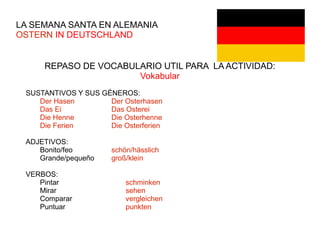 LA SEMANA SANTA EN ALEMANIA
OSTERN IN DEUTSCHLAND
REPASO DE VOCABULARIO UTIL PARA LA ACTIVIDAD:
Vokabular
SUSTANTIVOS Y SUS GÉNEROS:
Der Hasen Der Osterhasen
Das Ei Das Osterei
Die Henne Die Osterhenne
Die Ferien Die Osterferien
ADJETIVOS:
Bonito/feo schön/hässlich
Grande/pequeño groß/klein
VERBOS:
Pintar schminken
Mirar sehen
Comparar vergleichen
Puntuar punkten
 