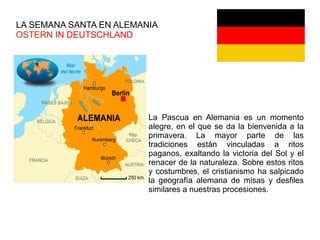 LA SEMANA SANTA EN ALEMANIA
OSTERN IN DEUTSCHLAND
La Pascua en Alemania es un momento
alegre, en el que se da la bienvenida a la
primavera. La mayor parte de las
tradiciones están vinculadas a ritos
paganos, exaltando la victoria del Sol y el
renacer de la naturaleza. Sobre estos ritos
y costumbres, el cristianismo ha salpicado
la geografía alemana de misas y desfiles
similares a nuestras procesiones.
 