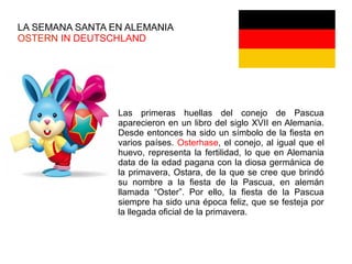 LA SEMANA SANTA EN ALEMANIA
OSTERN IN DEUTSCHLAND
Las primeras huellas del conejo de Pascua
aparecieron en un libro del siglo XVII en Alemania.
Desde entonces ha sido un símbolo de la fiesta en
varios países. Osterhase, el conejo, al igual que el
huevo, representa la fertilidad, lo que en Alemania
data de la edad pagana con la diosa germánica de
la primavera, Ostara, de la que se cree que brindó
su nombre a la fiesta de la Pascua, en alemán
llamada “Oster”. Por ello, la fiesta de la Pascua
siempre ha sido una época feliz, que se festeja por
la llegada oficial de la primavera.
 