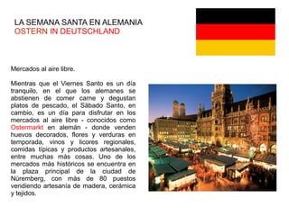LA SEMANA SANTA EN ALEMANIA
OSTERN IN DEUTSCHLAND
Mercados al aire libre.
Mientras que el Viernes Santo es un día
tranquilo, en el que los alemanes se
abstienen de comer carne y degustan
platos de pescado, el Sábado Santo, en
cambio, es un día para disfrutar en los
mercados al aire libre - conocidos como
Ostermarkt en alemán - donde venden
huevos decorados, flores y verduras en
temporada, vinos y licores regionales,
comidas típicas y productos artesanales,
entre muchas más cosas. Uno de los
mercados más históricos se encuentra en
la plaza principal de la ciudad de
Núremberg, con más de 80 puestos
vendiendo artesanía de madera, cerámica
y tejidos.
 