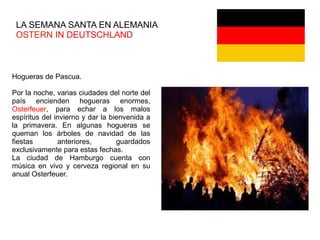 LA SEMANA SANTA EN ALEMANIA
OSTERN IN DEUTSCHLAND
Hogueras de Pascua.
Por la noche, varias ciudades del norte del
país encienden hogueras enormes,
Osterfeuer, para echar a los malos
espíritus del invierno y dar la bienvenida a
la primavera. En algunas hogueras se
queman los árboles de navidad de las
fiestas anteriores, guardados
exclusivamente para estas fechas.
La ciudad de Hamburgo cuenta con
música en vivo y cerveza regional en su
anual Osterfeuer.
 