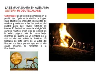 LA SEMANA SANTA EN ALEMANIA
OSTERN IN DEUTSCHLAND
Osterraeder es el festival de Pascua en el
pueblo de Lügde en el distrito de Lippe,
cuyo objetivo es encender seis ruedas de
madera y soltarlas sobre las colinas del
pueblo para que vayan rodando en
llamas. El festival se remonta al siglo VIII,
aunque muchos creen que se originó en
la edad pagana. Ver la rueda bajar
mientras se quema es un símbolo de la
victoria del sol sobre el invierno. El
hallazgo de este carro de la Edad del
Bronce nos hace pensar que es un rito
cuyos orígenes se remontan a la
Prehistoria.
 