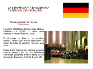 LA SEMANA SANTA EN ALEMANIA
OSTERN IN DEUTSCHLAND
Misas especiales de Pascua
Ostermesse
La noche del Sábado Santo varias iglesias
celebran una vigilia con velas para
celebrar la resurrección de Cristo.
El Domingo de Pascua, en muchas
iglesias tienen lugar misas especiales; a
pesar de estar en alemán, merecen una
visita.
Estas misas revisten un especial encanto
cuando tienen lugar en las bellísimas
catedrales del gótico alemán, como las de
Aquisgrán, Bamberg, Colonia, Essen, etc.
 