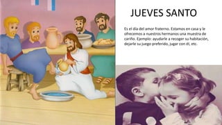 JUEVES SANTO
Es el día del amor fraterno. Estamos en casa y le
ofrecemos a nuestros hermanos una muestra de
cariño. Ejemplo: ayudarle a recoger su habitación,
dejarle su juego preferido, jugar con él, etc.
 