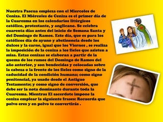 Nuestra Pascua empieza con el Miercoles de
Ceniza. El Miércoles de Ceniza es el primer día de
la Cuaresma en los calendarios litúrgicos
católico, protestante, y anglicano. Se celebra
cuarenta días antes del inicio de Semana Santa y
del Domingo de Ramos. Este día, que es para los
católicos día de ayuno y abstinencia desde los
dulces y la carne, igual que los Viernes , se realiza
la imposición de la ceniza a los fieles que asisten a
misa. Estas cenizas se elaboran a partir de la
quema de los ramos del Domingo de Ramos del
año anterior, y son bendecidas y colocadas sobre
la cabeza o la frente de los fieles como signo de la
caducidad de la condición humana; como signo
penitencial, ya usado desde el Antiguo
Testamento; y como signo de conversión, que
debe ser la nota dominante durante toda la
Cuaresma. Mientras El sacerdote impone la
ceniza emplear la siguiente frases: Recuerda que
polvo eres y en polvo te convertirás .
 