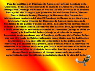 Para los católicos, el Domingo de Ramos es el ultimo domingo de la
 Cuaresma. Se inicia rememorando la entrada de Jesús en Jerusalén. La
liturgia del Domingo de Ramos es una de las más intensas de la Semana
  Santa y del año liturgico que junto con las del Jueves Santo, Viernes
       Santo ,Sabado Santo y Domingo de Resurrección forman las
celebraciones centrales del año. El Domingo de Ramos es un día alegre y
    triste a la vez. La liturgia del Domingo de Ramos comienza con la
bendición de las palmas y ramas de olivo. Los sacerdotes entran como si
se fuese a celebrar la misa. El color de éste día es el rojo, que representa
a Jesús como rey en su entrada triunfal en Jerusalén (el rojo es color de
       reyes) y la Pasión del Señor (el rojo es el color de la sangre).
La semana santa comienza con el Domingo de Ramos de la Pasión Señor,
 que une el triunfo de Cristo (aclamado como Mesías por los habitantes
    de Jerusalén y hoy en el rito de la procesión de las palmas por los
 católicos) y el anuncio de la pasión. En la Semana Santa se celebran los
misterios de salvación realizados por Cristo en los últimos días desde su
  entrada triunfal en la ciudad de Jerusalén. Los días que van hasta el
        Jueves Santo pertenecen al tiempo cuaresmal, pero están
  caracterizados por los últimos acontecimientos de la vida del Señor.
 